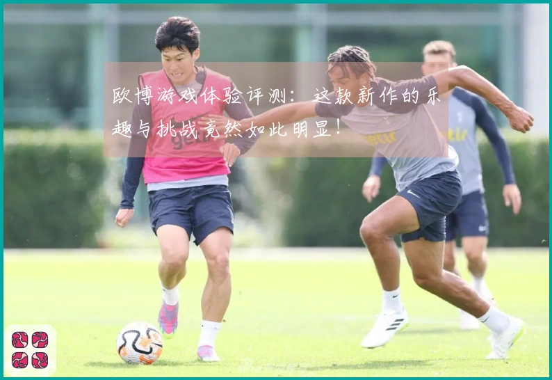欧博游戏体验评测：这款新作的乐趣与挑战竟然如此明显！