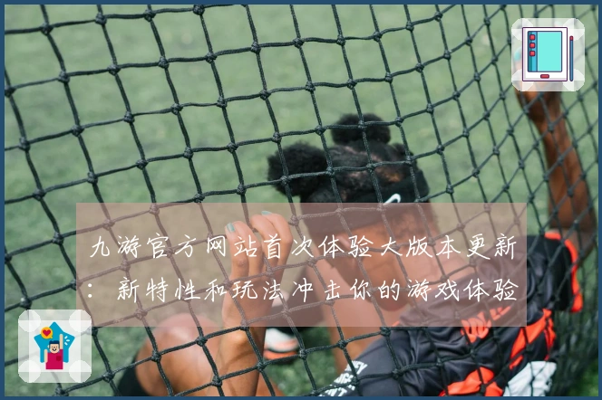 九游官方网站首次体验大版本更新：新特性和玩法冲击你的游戏体验！