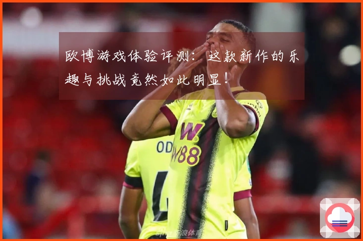 欧博游戏体验评测：这款新作的乐趣与挑战竟然如此明显！