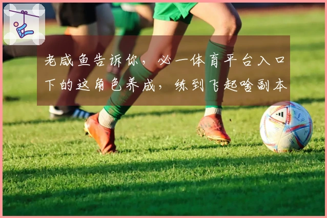 老咸鱼告诉你，必一体育平台入口下的这角色养成，练到飞起啥副本都通了！