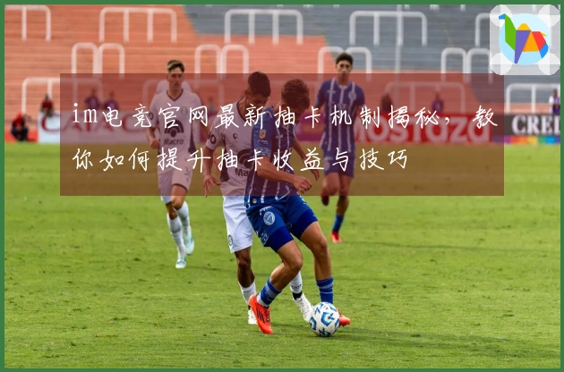 im电竞官网最新抽卡机制揭秘，教你如何提升抽卡收益与技巧