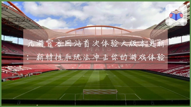 九游官方网站首次体验大版本更新：新特性和玩法冲击你的游戏体验！